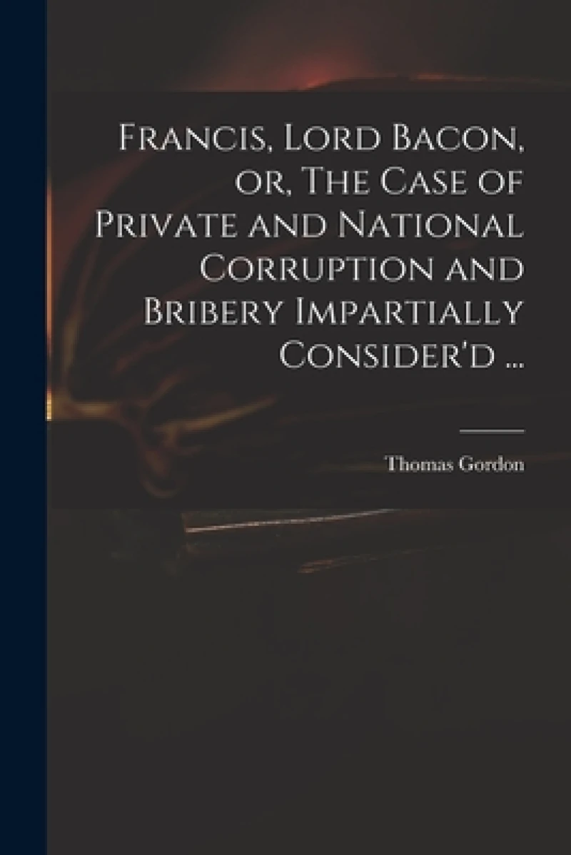 Francis, Lord Bacon, or, The Case of Private and National Corruption and Bribery Impartially Consider'd ...
