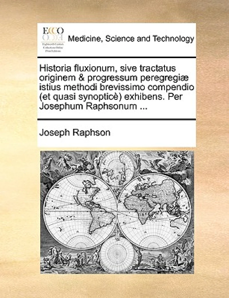 Historia Fluxionum, Sive Tractatus Originem & Progressum Peregregi] Istius Methodi Brevissimo Compendio (Et Quasi Synoptic) Exhibens. Per Josephum Raphsonum ...