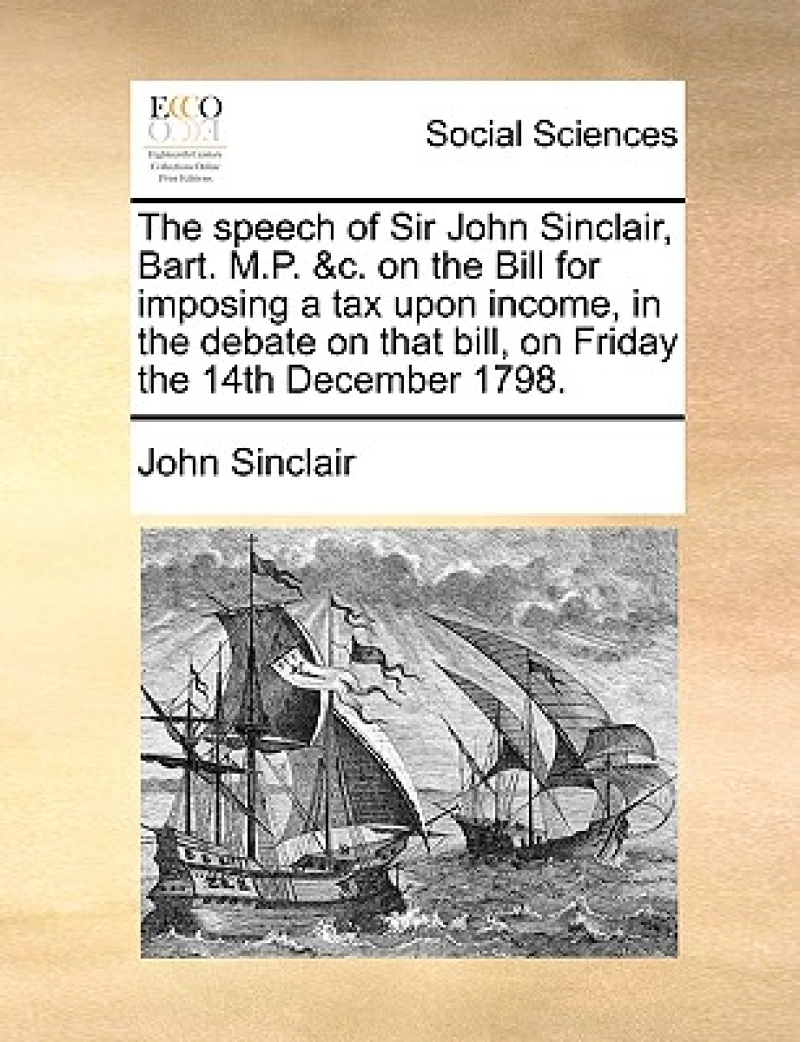 The Speech of Sir John Sinclair, Bart. M.P. &c. on the Bill for Imposing a Tax Upon Income, in the Debate on That Bill, on Friday the 14th December 1798.