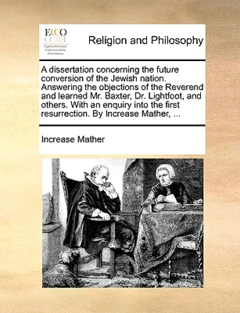 A Dissertation Concerning the Future Conversion of the Jewish Nation. Answering the Objections of the Reverend and Learned Mr. Baxter, Dr. Lightfoot, and Others. with an Enquiry Into the First Resurrection. by Increase Mather, ...