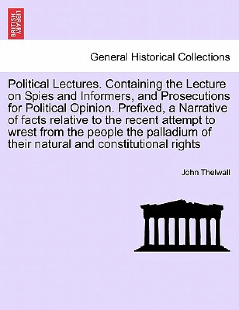 Political Lectures. Containing the Lecture on Spies and Informers, and Prosecutions for Political Opinion. Prefixed, a Narrative of Facts Relative to the Recent Attempt to Wrest from the People the Palladium of Their Natural and Constitutional Rights