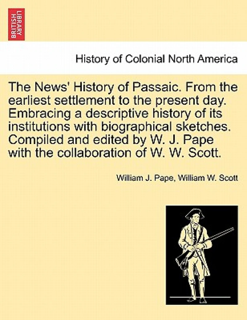 The News' History of Passaic. from the Earliest Settlement to the Present Day. Embracing a Descriptive History of Its Institutions with Biographical Sketches. Compiled and Edited by W. J. Pape with the Collaboration of W. W. Scott.
