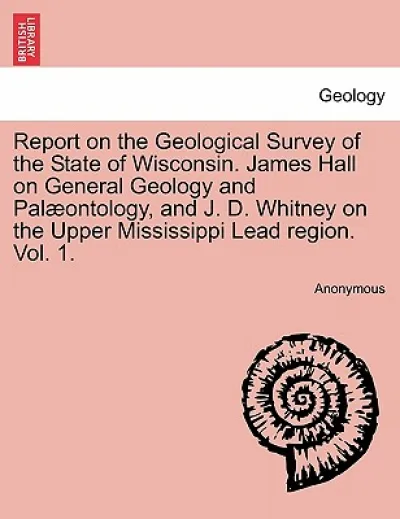 Report on the Geological Survey of the State of Wisconsin. James Hall on General Geology and Palæontology, and J. D. Whitney on the Upper Mississippi Lead region. Vol. 1.
