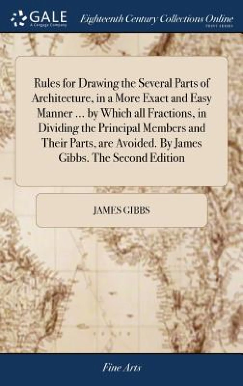 Rules for Drawing the Several Parts of Architecture, in a More Exact and Easy Manner ... by Which all Fractions, in Dividing the Principal Members and Their Parts, are Avoided. By James Gibbs. The Second Edition