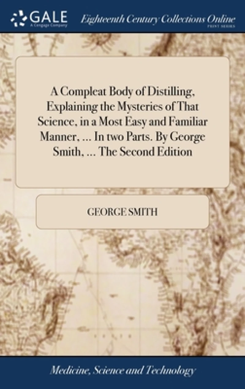 A Compleat Body of Distilling, Explaining the Mysteries of That Science, in a Most Easy and Familiar Manner, ... In two Parts. By George Smith, ... The Second Edition