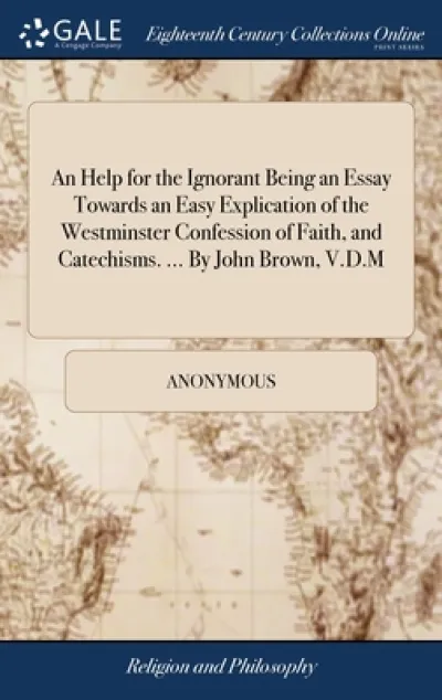 An Help for the Ignorant Being an Essay Towards an Easy Explication of the Westminster Confession of Faith, and Catechisms. ... By John Brown, V.D.M