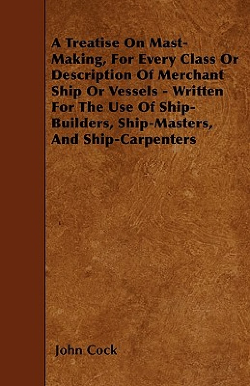 A Treatise On Mast-Making, For Every Class Or Description Of Merchant Ship Or Vessels - Written For The Use Of Ship-Builders, Ship-Masters, And Ship-Carpenters