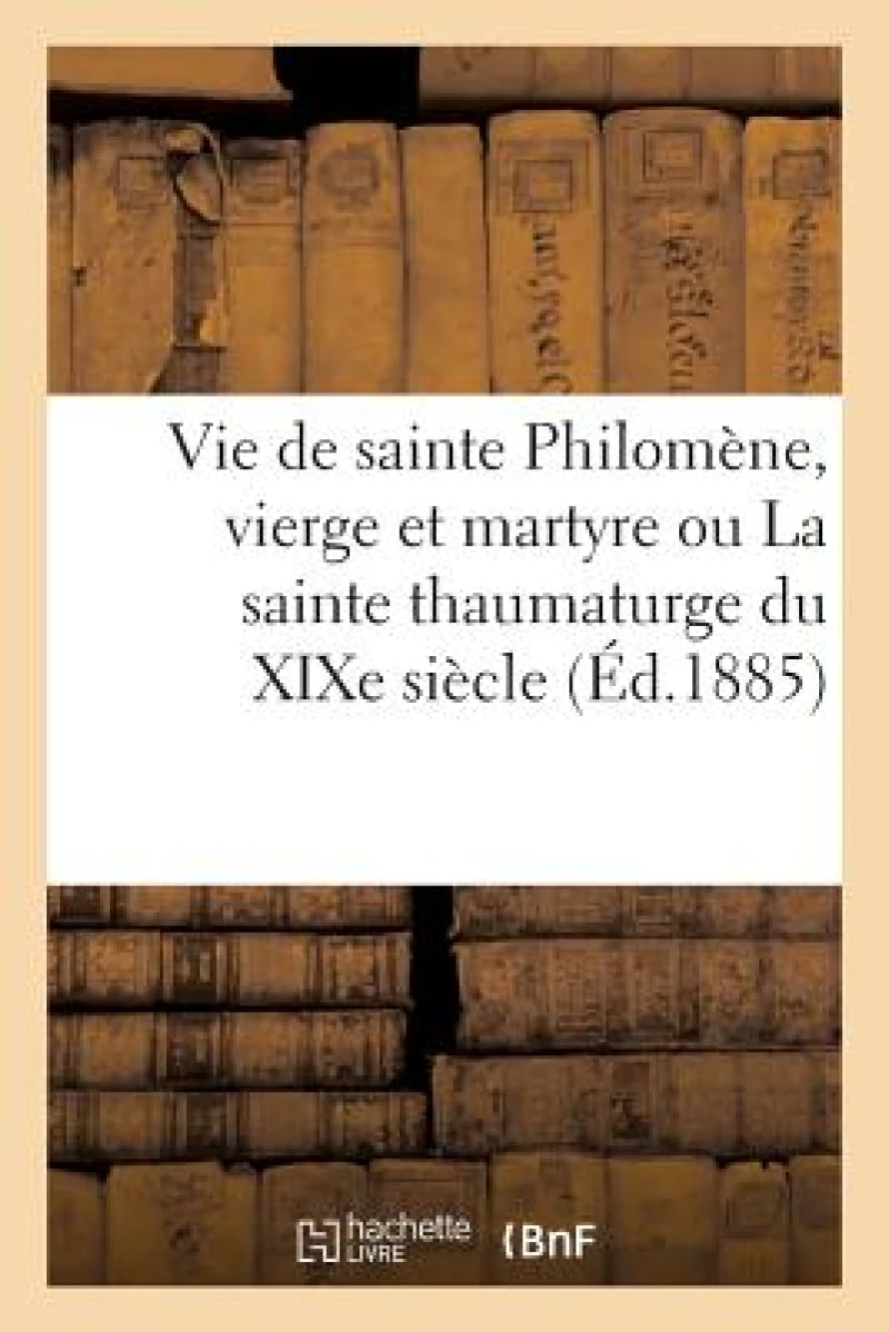 Vie de Sainte Philomene, Vierge Et Martyre Ou La Sainte Thaumaturge Du XIXe Siecle