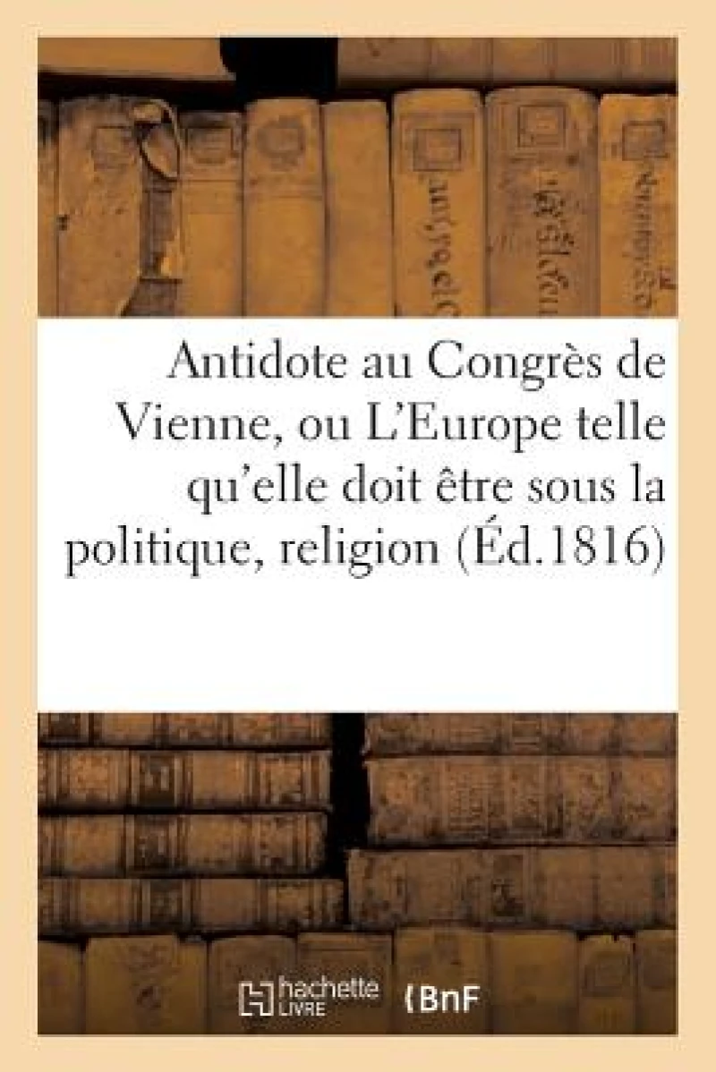 Antidote Au Congres de Vienne, Ou l'Europe Sous Le Rapport de la Politique, Religion Tome 1