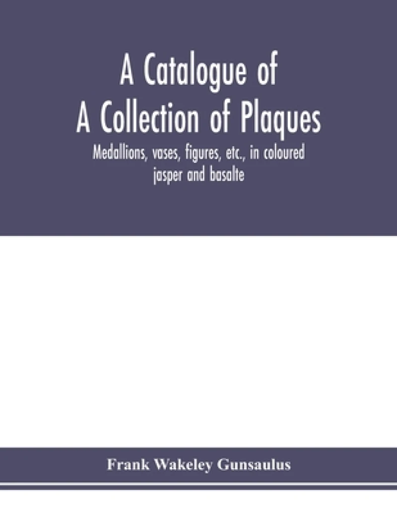 A catalogue of a collection of plaques, medallions, vases, figures, etc., in coloured jasper and basalte, produced by Josiah Wedgwood, F.R .S., at Etruria, in the county of Stafford, England, 1760-1795